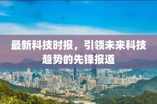 最新科技时报，引领未来科技趋势的先锋报道