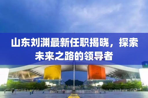 山东刘渊最新任职揭晓，探索未来之路的领导者