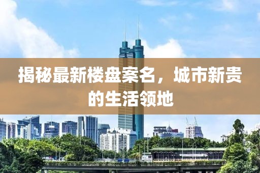 揭秘最新楼盘案名，城市新贵的生活领地