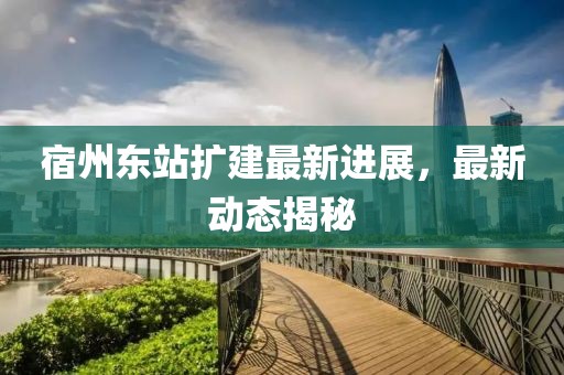 宿州东站扩建最新进展，最新动态揭秘