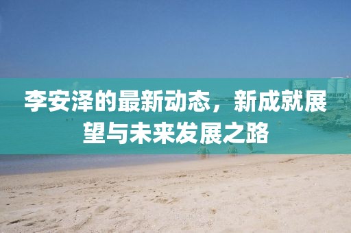李安泽的最新动态，新成就展望与未来发展之路