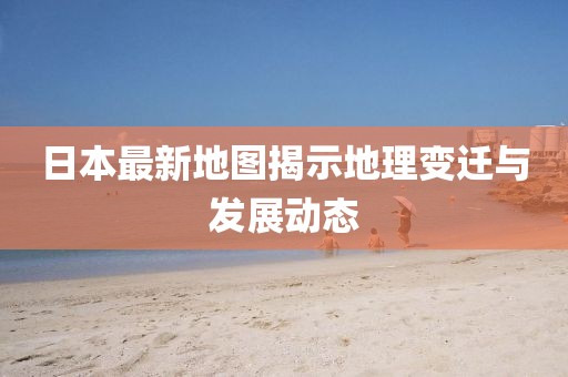 日本最新地图揭示地理变迁与发展动态