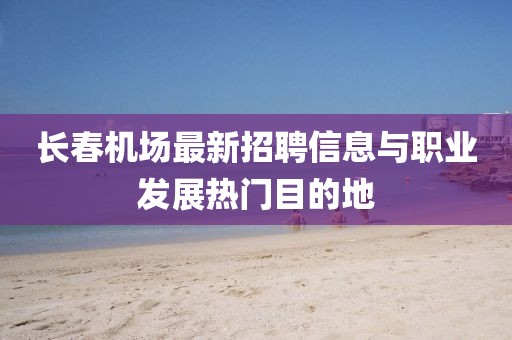 长春机场最新招聘信息与职业发展热门目的地