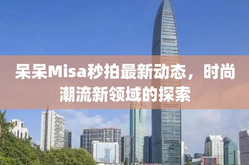 呆呆Misa秒拍最新动态，时尚潮流新领域的探索