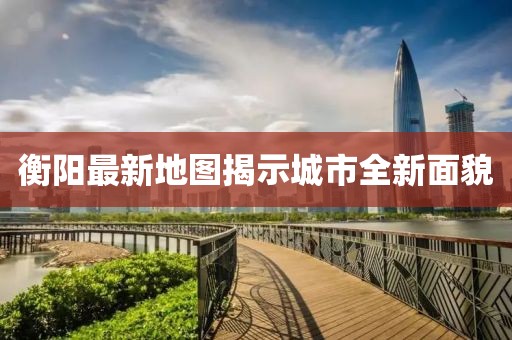 衡阳最新地图揭示城市全新面貌