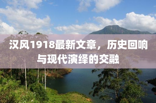 汉风1918最新文章，历史回响与现代演绎的交融