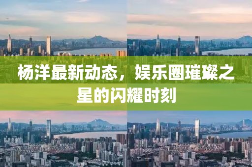 杨洋最新动态，娱乐圈璀璨之星的闪耀时刻