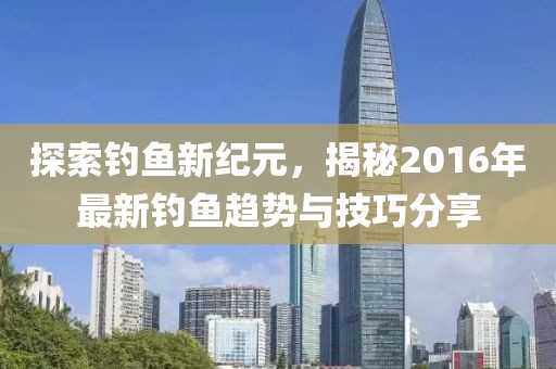 探索钓鱼新纪元，揭秘2016年最新钓鱼趋势与技巧分享