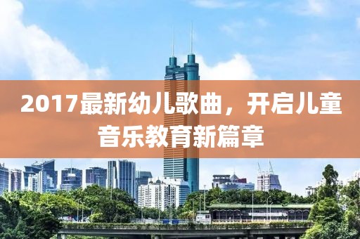 2017最新幼儿歌曲，开启儿童音乐教育新篇章