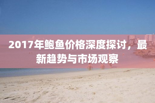 2017年鲍鱼价格深度探讨，最新趋势与市场观察