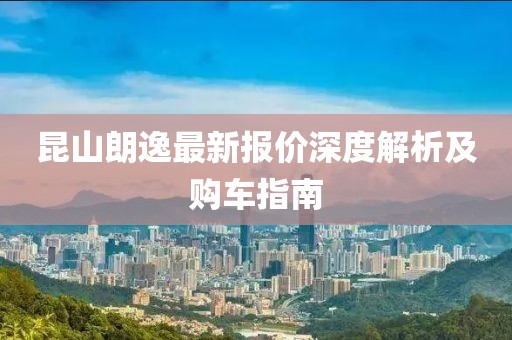 昆山朗逸最新报价深度解析及购车指南