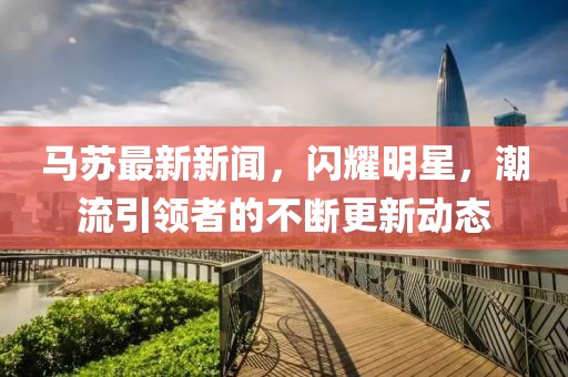 马苏最新新闻，闪耀明星，潮流引领者的不断更新动态