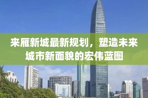 来雁新城最新规划，塑造未来城市新面貌的宏伟蓝图