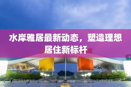 水岸雅居最新动态，塑造理想居住新标杆