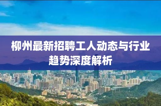 柳州最新招聘工人动态与行业趋势深度解析