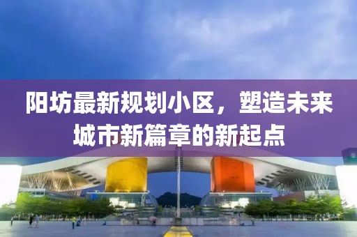 阳坊最新规划小区，塑造未来城市新篇章的新起点
