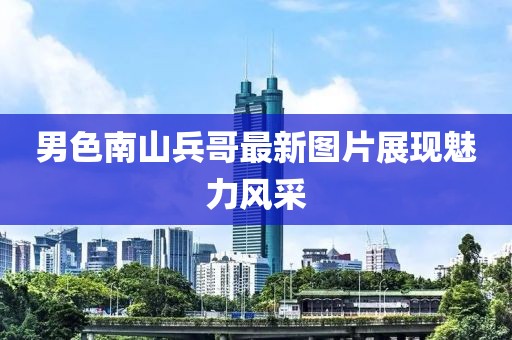 男色南山兵哥最新图片展现魅力风采