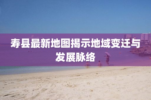 寿县最新地图揭示地域变迁与发展脉络