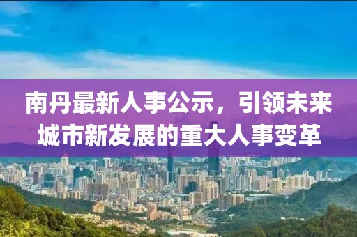 南丹最新人事公示，引领未来城市新发展的重大人事变革
