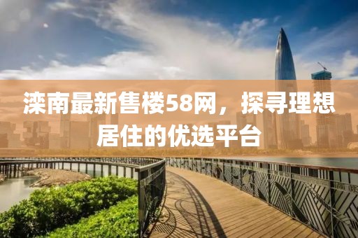 滦南最新售楼58网，探寻理想居住的优选平台