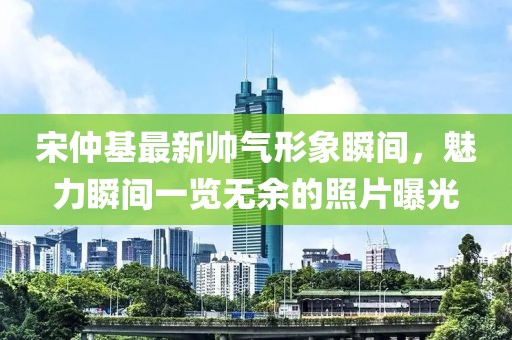 宋仲基最新帅气形象瞬间，魅力瞬间一览无余的照片曝光
