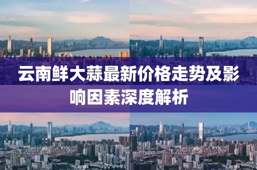 云南鲜大蒜最新价格走势及影响因素深度解析