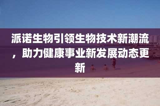 派诺生物引领生物技术新潮流，助力健康事业新发展动态更新