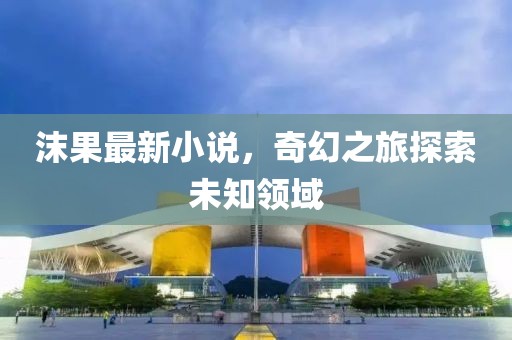 沫果最新小说，奇幻之旅探索未知领域