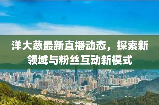 洋大葱最新直播动态，探索新领域与粉丝互动新模式