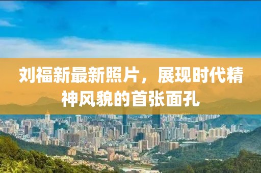 刘福新最新照片，展现时代精神风貌的首张面孔