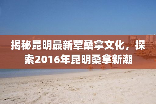 揭秘昆明最新荤桑拿文化，探索2016年昆明桑拿新潮