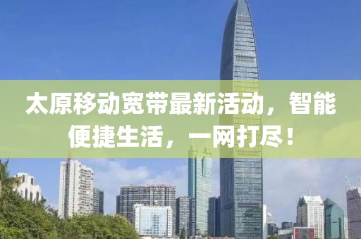太原移动宽带最新活动，智能便捷生活，一网打尽！