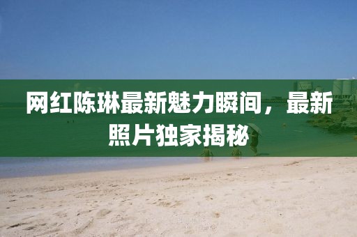 网红陈琳最新魅力瞬间，最新照片独家揭秘
