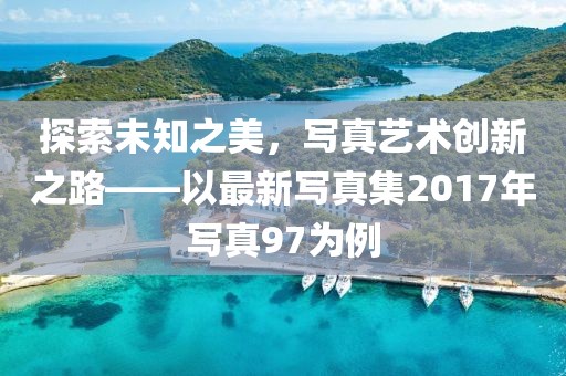 探索未知之美，写真艺术创新之路——以最新写真集2017年写真97为例