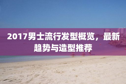 2017男士流行发型概览，最新趋势与造型推荐