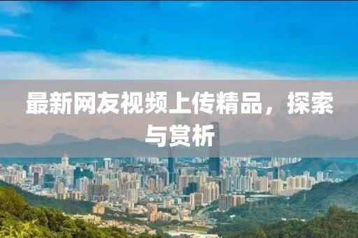 最新网友视频上传精品，探索与赏析