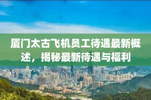 厦门太古飞机员工待遇最新概述，揭秘最新待遇与福利