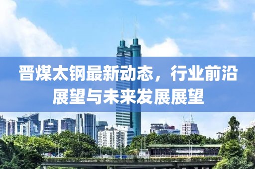 晋煤太钢最新动态，行业前沿展望与未来发展展望