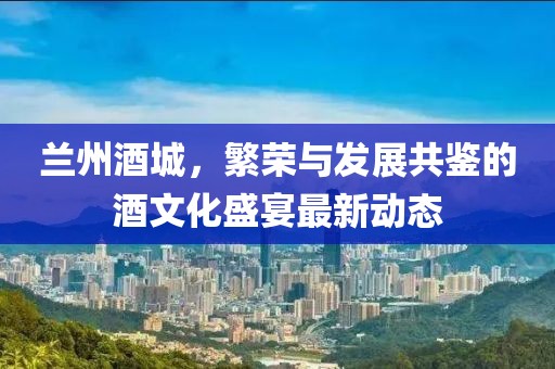 兰州酒城，繁荣与发展共鉴的酒文化盛宴最新动态