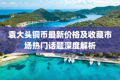 袁大头铜币最新价格及收藏市场热门话题深度解析