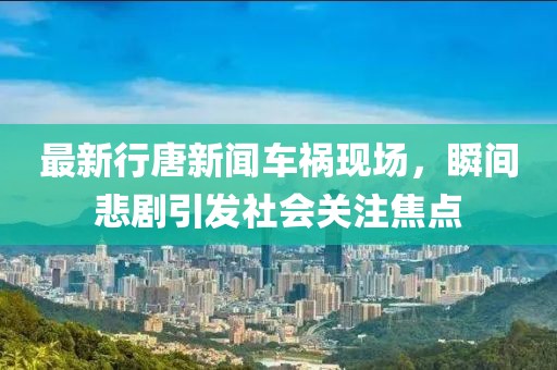 最新行唐新闻车祸现场，瞬间悲剧引发社会关注焦点