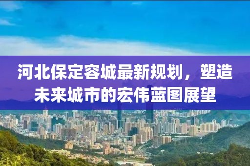 河北保定容城最新规划，塑造未来城市的宏伟蓝图展望