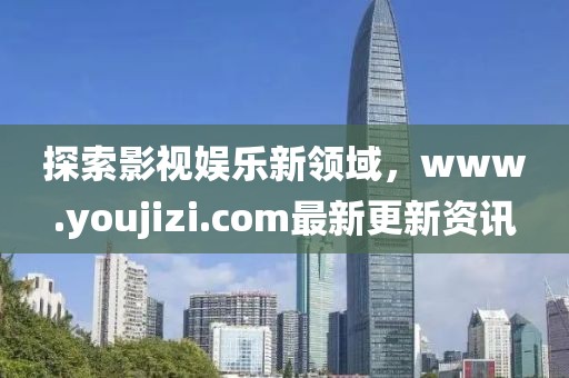 探索影视娱乐新领域，www.youjizi.com最新更新资讯
