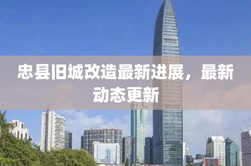 忠县旧城改造最新进展，最新动态更新
