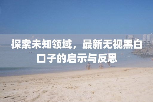 探索未知领域，最新无视黑白口子的启示与反思