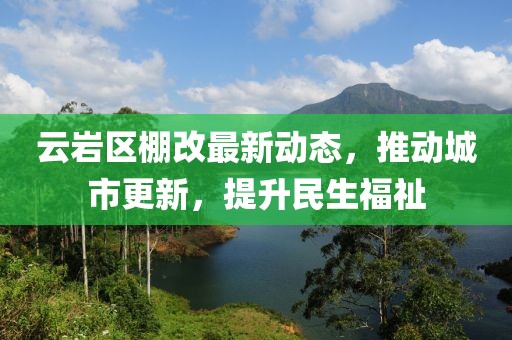 云岩区棚改最新动态，推动城市更新，提升民生福祉