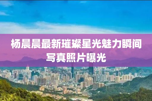 杨晨晨最新璀璨星光魅力瞬间写真照片曝光