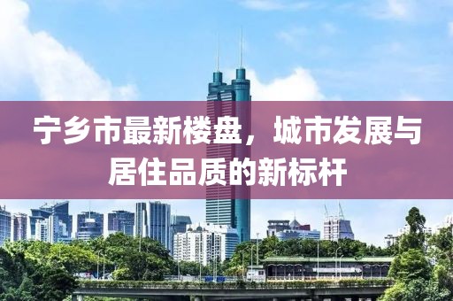 宁乡市最新楼盘，城市发展与居住品质的新标杆