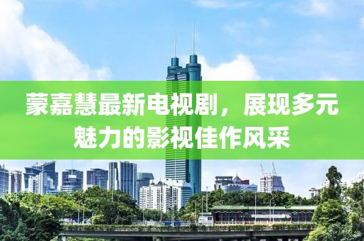 蒙嘉慧最新电视剧，展现多元魅力的影视佳作风采