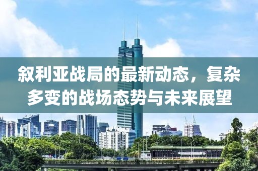 叙利亚战局的最新动态，复杂多变的战场态势与未来展望